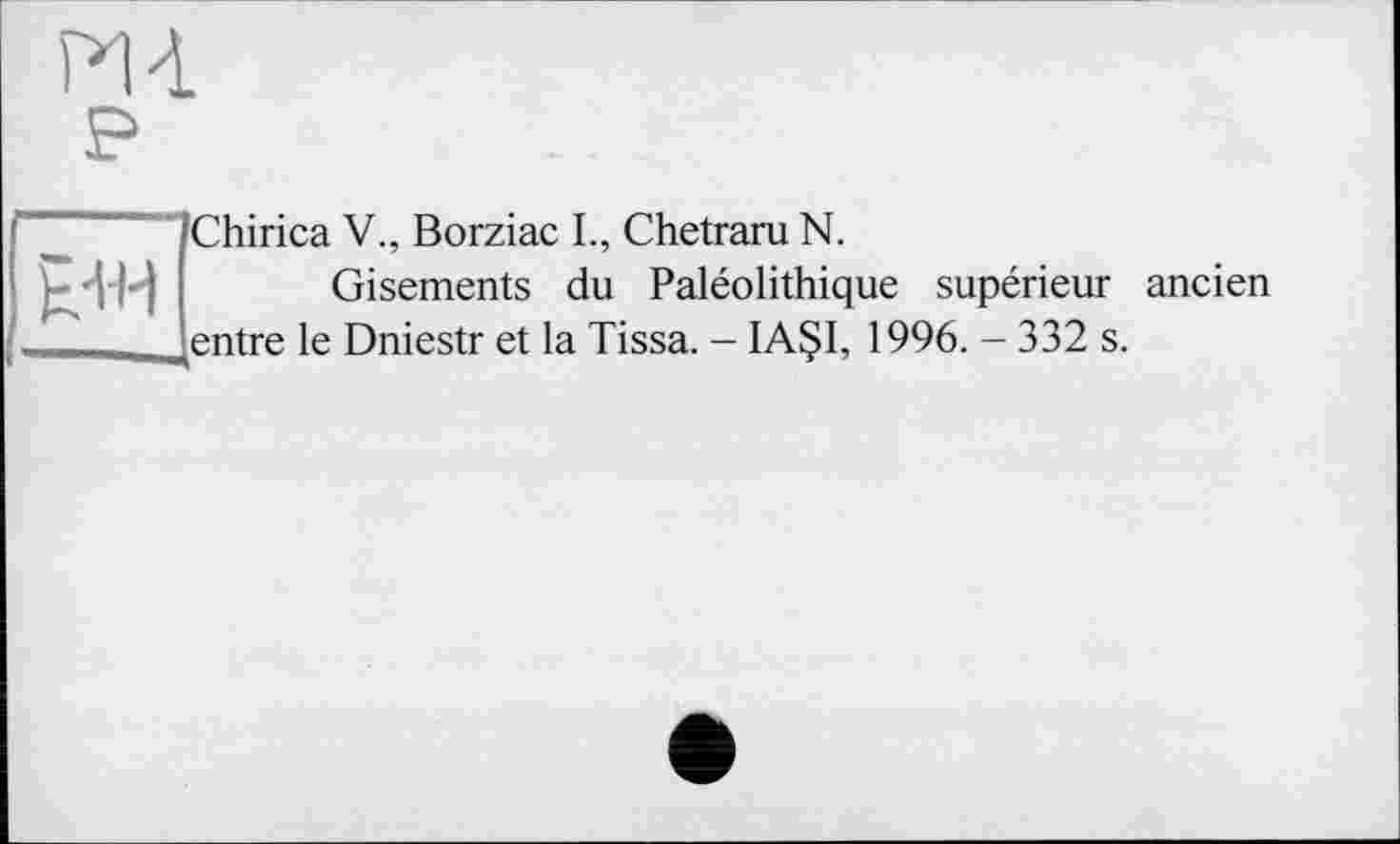 ﻿m
p

Chirica V., Borziac L, Chetraru N.
Gisements du Paléolithique supérieur ancien entre le Dniestr et la Tissa. - IAÇI, 1996. - 332 s.